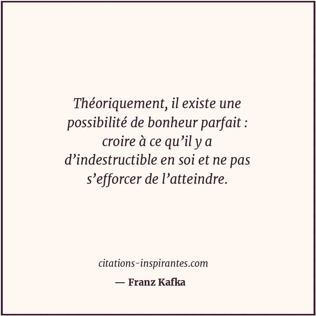 Théoriquement, il existe une possibilité de bonheur parfait : croire à ce qu’il... Citation de Franz Kafka