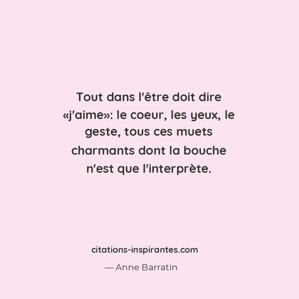 Tout dans l’être doit dire «j’aime» : le coeur, les yeux, le geste, tous ces mue... Citation de Anne Barratin