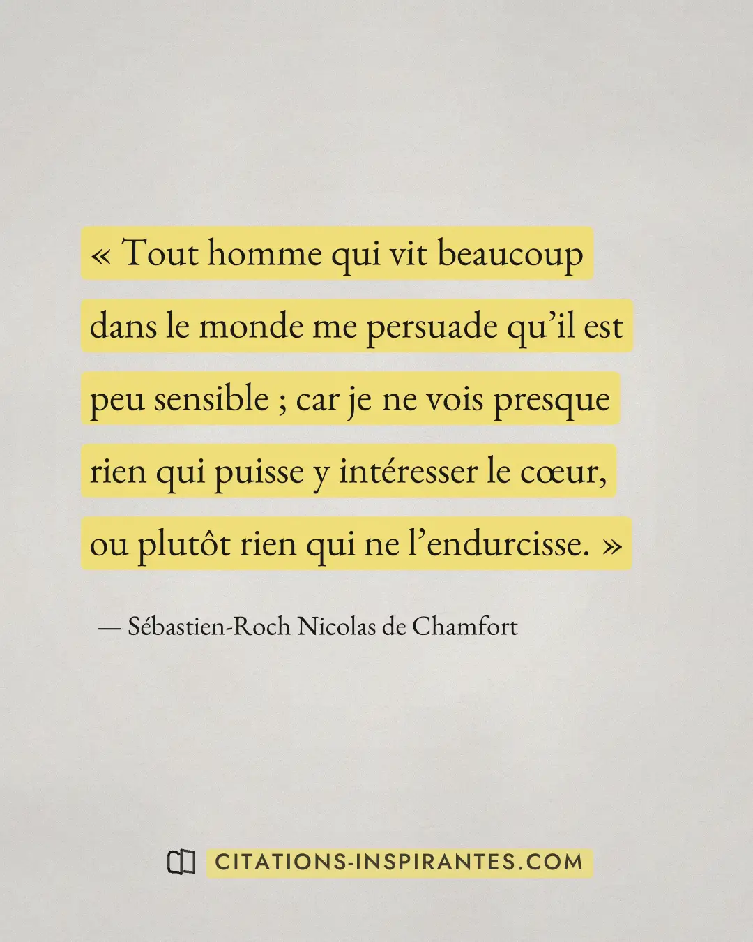 « Tout homme qui vit beaucoup dans le monde me persuade qu’il est peu sensible ; car je ne vois presque rien qui... » — Sébastien-Roch Nicolas de Chamfort