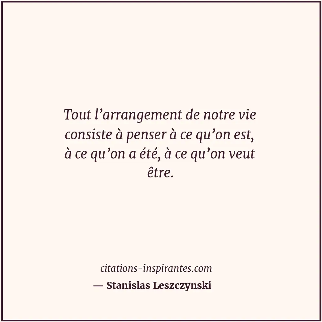 Tout l’arrangement de notre vie consiste à penser à ce qu’on est, à ce qu’on a é... Citation de Stanislas Leszczynski