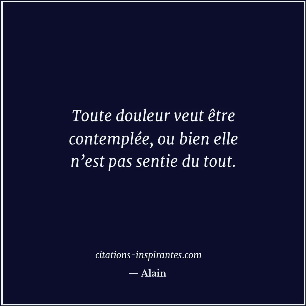 Toute douleur veut être contemplée, ou bien elle n’est pas sentie du tout. Citation de Alain