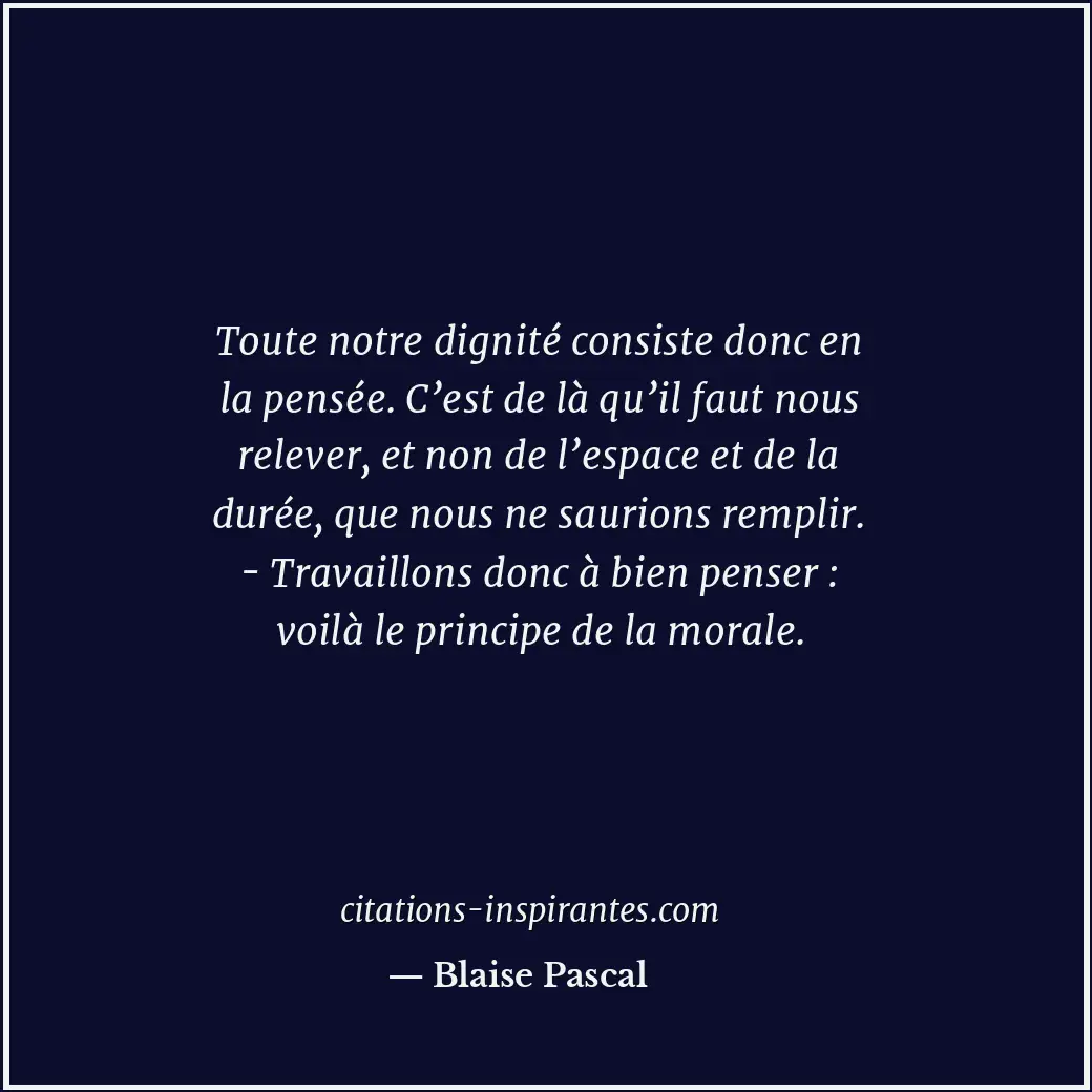 Toute notre dignité consiste donc en la pensée. C’est de là qu’il faut nous rele... Citation de Blaise Pascal