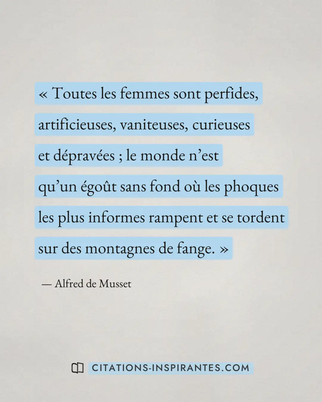 « Toutes les femmes sont perfides, artificieuses, vaniteuses, curieuses et dépravées ; le monde n’est qu’un égoû... » — Alfred de Musset