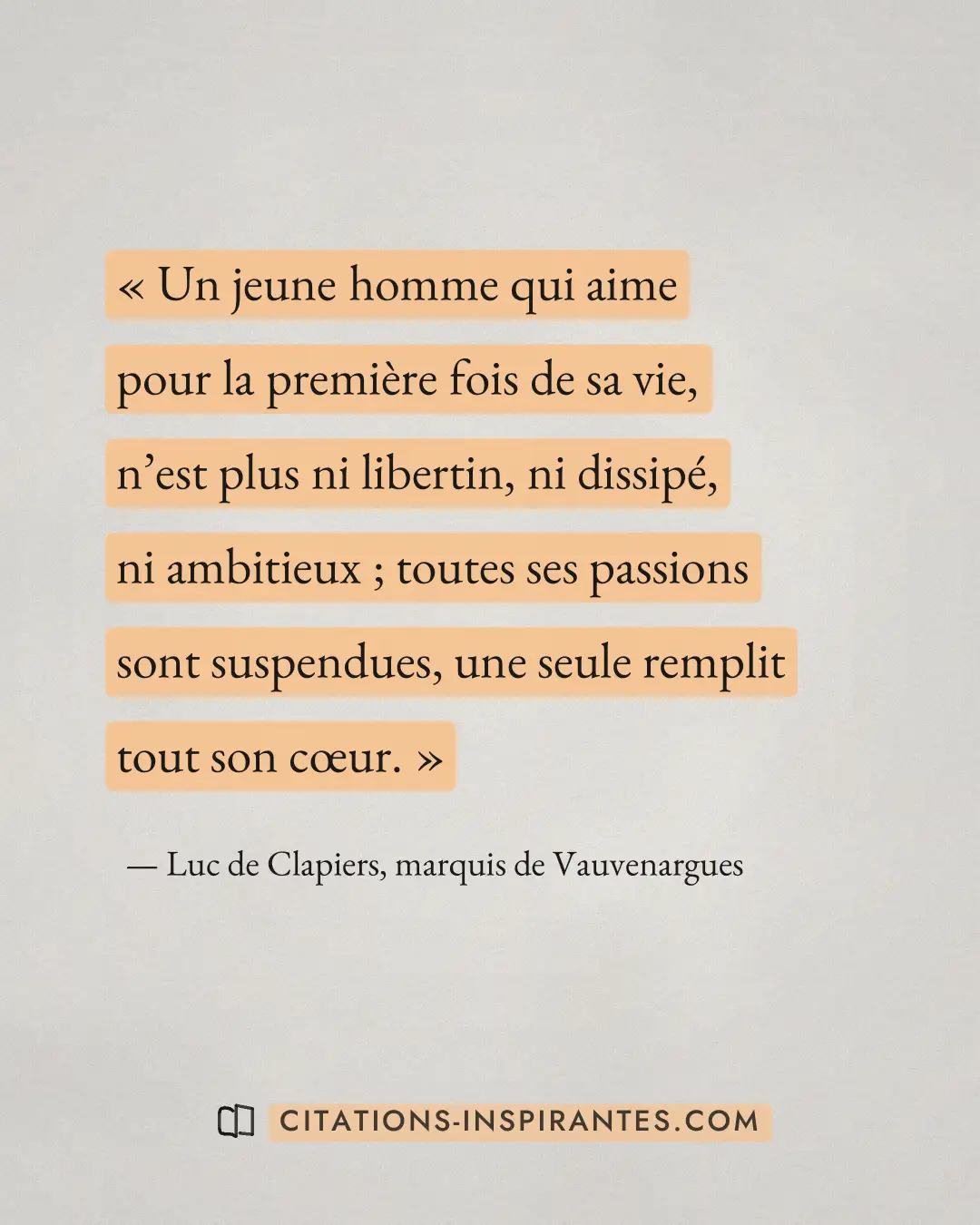 « Un jeune homme qui aime pour la première fois de sa vie, n’est plus ni libertin, ni dissipé, ni ambitieux ; to... » — Luc de Clapiers, marquis de Vauvenargues