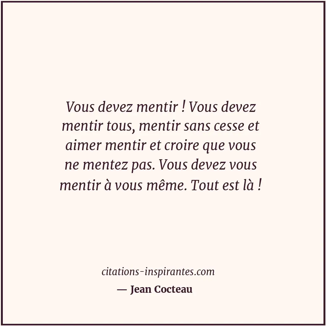 Vous devez mentir ! Vous devez mentir tous, mentir sans cesse et aimer mentir et... Citation de Jean Cocteau